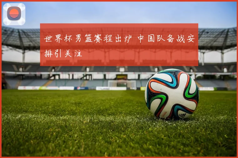 世界杯男篮赛程出炉 中国队备战安排引关注