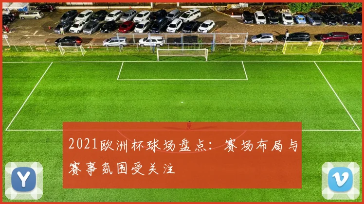 2021欧洲杯球场盘点:赛场布局与赛事氛围受关注