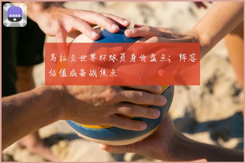 乌拉圭世界杯球员身价盘点:阵容估值成备战焦点