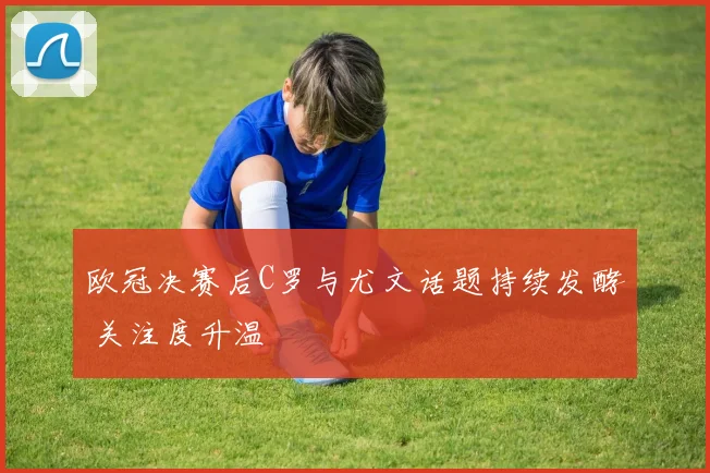 欧冠决赛后C罗与尤文话题持续发酵 关注度升温