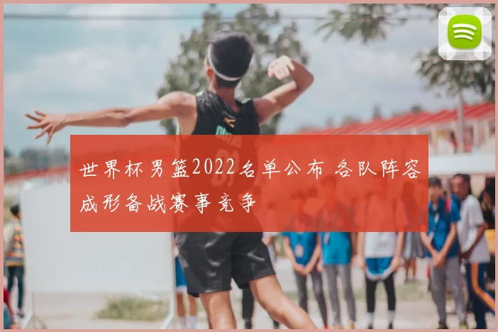 世界杯男篮2022名单公布 各队阵容成形备战赛事竞争