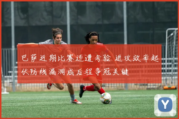 巴萨近期比赛连遭考验 进攻效率起伏防线漏洞成后程争冠关键