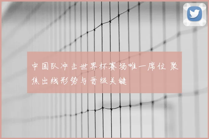 中国队冲击世界杯赛场唯一席位 聚焦出线形势与晋级关键