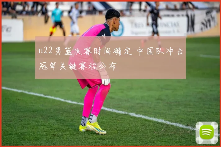 u22男篮决赛时间确定 中国队冲击冠军关键赛程公布