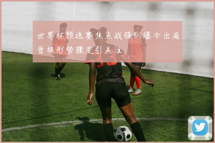 世界杯预选赛焦点战强队爆冷出局晋级形势骤变引关注