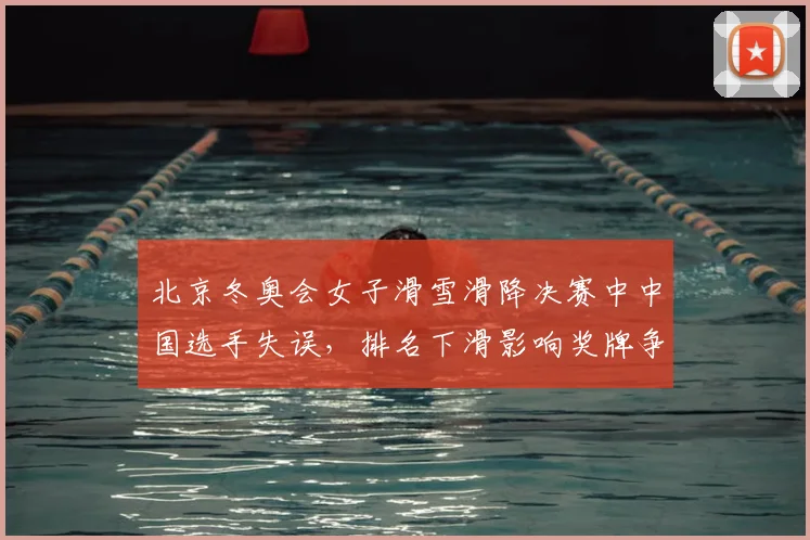 北京冬奥会女子滑雪滑降决赛中中国选手失误，排名下滑影响奖牌争夺