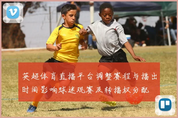 英超体育直播平台调整赛程与播出时间影响球迷观赛及转播权分配