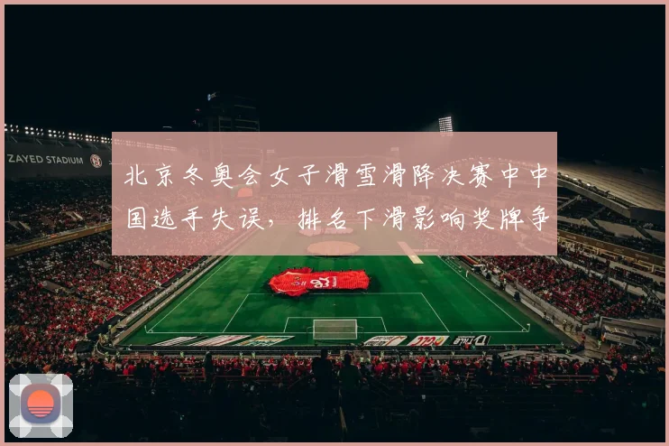 北京冬奥会女子滑雪滑降决赛中中国选手失误，排名下滑影响奖牌争夺