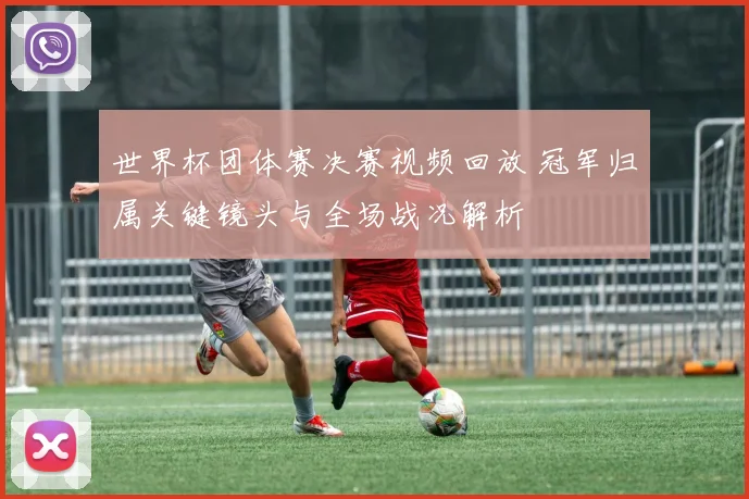 世界杯团体赛决赛视频回放 冠军归属关键镜头与全场战况解析