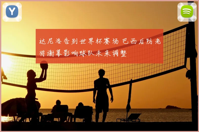 达尼洛告别世界杯赛场 巴西后防老将谢幕影响球队未来调整