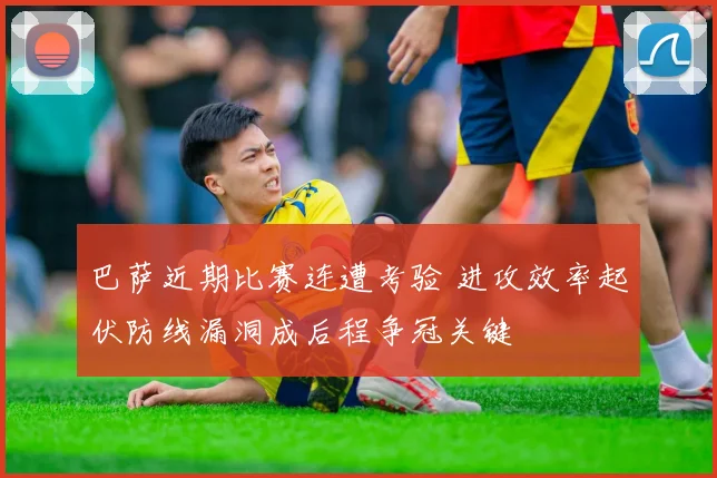 巴萨近期比赛连遭考验 进攻效率起伏防线漏洞成后程争冠关键