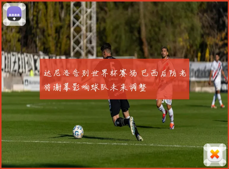 达尼洛告别世界杯赛场 巴西后防老将谢幕影响球队未来调整