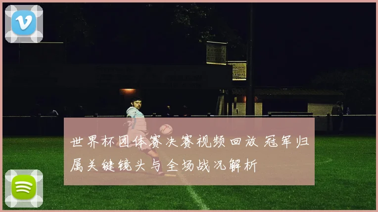世界杯团体赛决赛视频回放 冠军归属关键镜头与全场战况解析