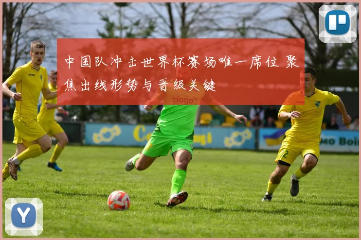 中国队冲击世界杯赛场唯一席位 聚焦出线形势与晋级关键